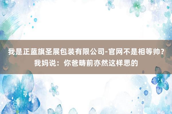 我是正蓝旗圣展包装有限公司-官网不是相等帅?我妈说:你爸畴前亦然这样思的